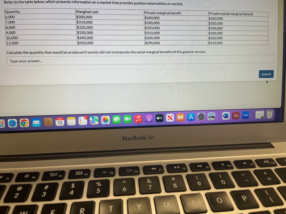 ģi
Refer to the table below, which presents information on a market that provides positive externalities on society.
Private marginal benefit
Marginal cost
$300,000
$340,000
$310,000
$330,000
$320,000
$320,000
$330,000
$310,000
$340,000
$300,000
$350,000
$290,000
Calculate the quantity that would be produced if society did not incorporate the social marginal benefits of this good or service.
Type your answer...
Quantity
6,000
7,000
8,000
9,000
10,000
11,000
F1
a
2
W
JAN
X Q 18
F2
#
3
20 F3
F
$
4
F4
R
%
5
F5
T
MacBook Air
A
6
F6
Y
&
887
stv
F7
U
* 00
8
FB
O
(
9
Private+social marginal benefit
$360,000
$350,000
$340,000
$330,000
$320,000
$310,000
F9
1
W
0
F10
Aa
zoom
P
F11
Submit
F12
=
IT
ľ