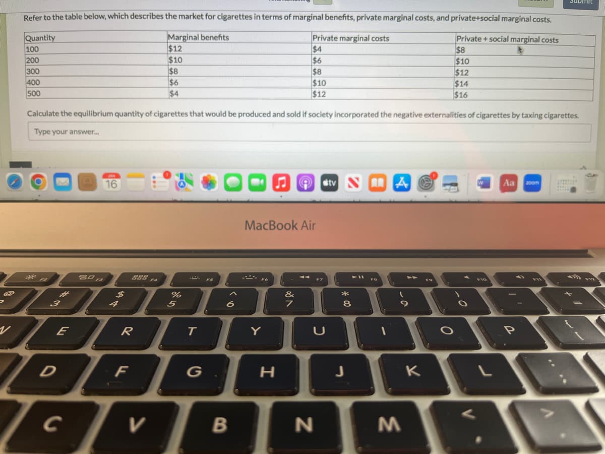 @
Refer to the table below, which describes the market for cigarettes in terms of marginal benefits, private marginal costs, and private+social marginal costs.
Marginal benefits
Private + social marginal costs
$12
$8
$10
$10
$8
$12
$6
$14
$4
$16
Quantity
100
200
300
400
500
Calculate the equilibrium quantity of cigarettes that would be produced and sold if society incorporated the negative externalities of cigarettes by taxing cigarettes.
Type your answer...
==
3
80 F3
16
с
$
888 FA
VER
%
DFL
V
5
T
G
B
FO
MacBook Air
Y
Private marginal costs
$4
$6
$8
$10
$12
H
&
7
A tv NA
F7
U
N
*
00
8
1
(
9
M
K
F9
O
O
Aa zoom