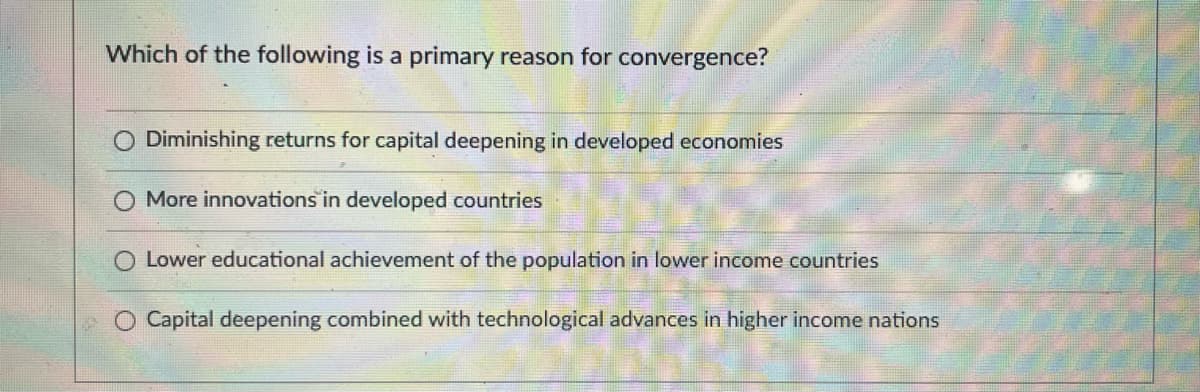 Which of the following is a primary reason for convergence?
Diminishing returns for capital deepening in developed economies
More innovations in developed countries
Lower educational achievement of the population in lower income countries
Capital deepening combined with technological advances in higher income nations