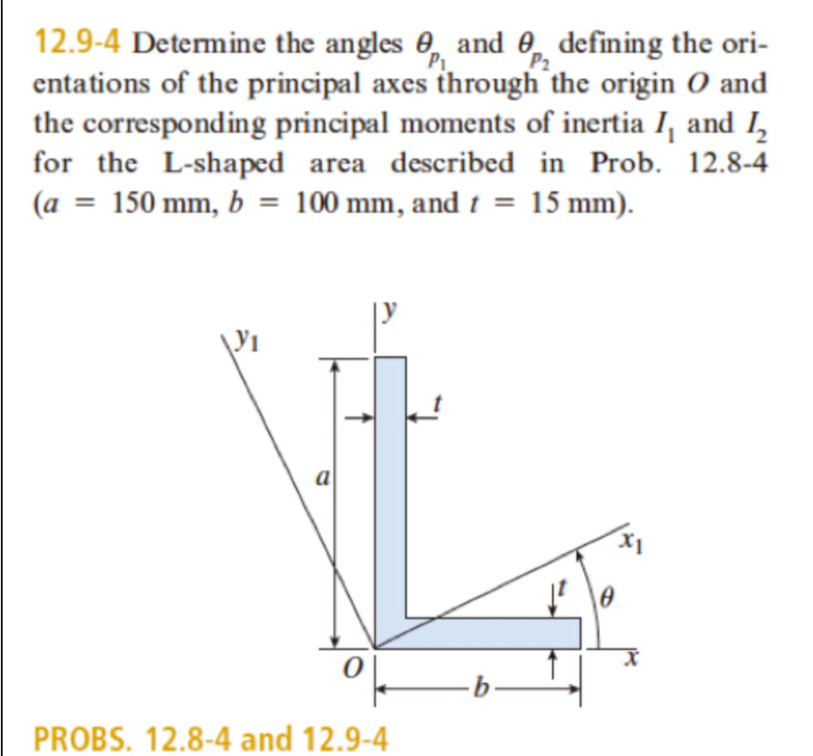 12.9-4 Determine the angles 0, and 0, defining the ori-
entations of the principal axes through the origin O and
the corresponding principal moments of inertia I, and I,
for the L-shaped area described in Prob. 12.8-4
(a = 150 mm, b = 100 mm, and t = 15 mm).
P2
a
PROBS. 12.8-4 and 12.9-4
