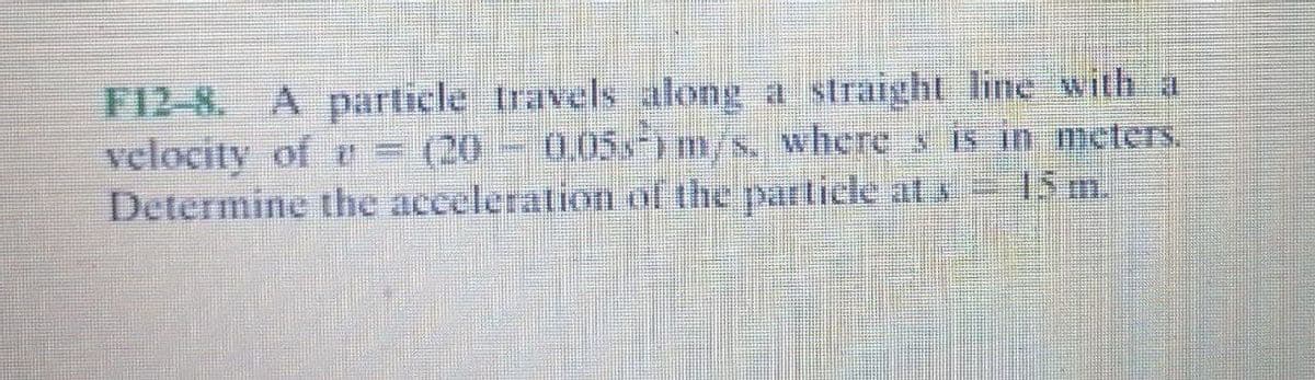 F12-8. A particle travels along a straight line with a
velocity of = (20
Determine the acceleration of the particle at s 15 m.
0.05s) m/s, where s is in meters.
