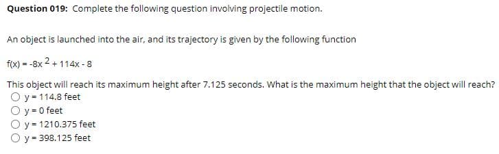 Question 019: Complete the following question involving projectile motion.
An object is launched into the air, and its trajectory is given by the following function
f(x) = -8x 2 + 114x - 8
This object will reach its maximum height after 7.125 seconds. What is the maximum height that the object will reach?
O y = 114.8 feet
O y = 0 feet
O y = 1210.375 feet
O y = 398.125 feet
