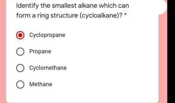 Identify the smallest alkane which can
form a ring structure (cycloalkane)? *
Cyclopropane
Propane
Cyclomethane
Methane
