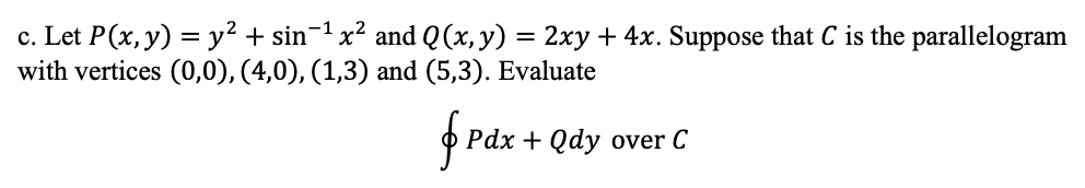 c. Let P(x, y) = y² + sin¬1 x² and Q (x, y) = 2xy + 4x. Suppose that C is the parallelogram
with vertices (0,0), (4,0), (1,3) and (5,3). Evaluate
f rax
Pdx + Qdy over C
