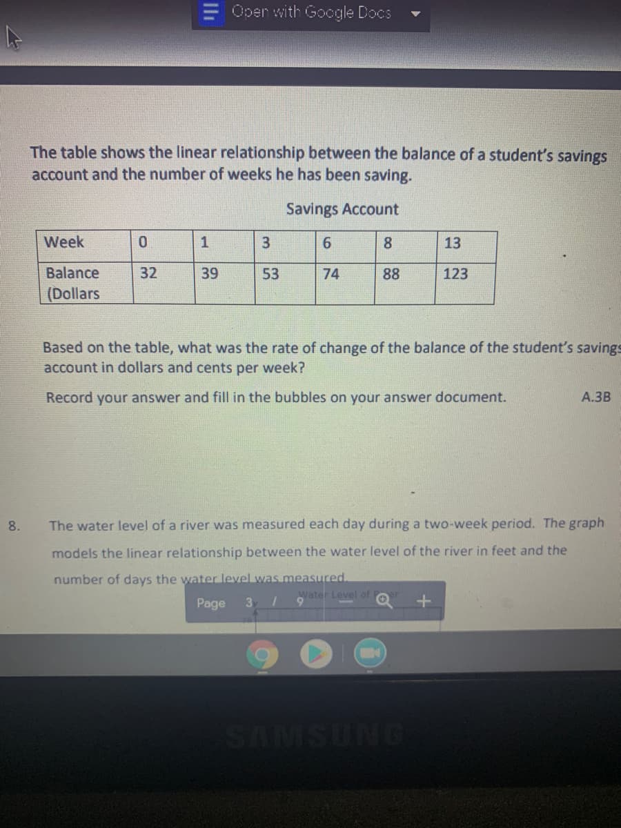 Oper with Google Docs
The table shows the linear relationship between the balance of a student's savings
account and the number of weeks he has been saving.
Savings Account
Week
1
3
8
13
Balance
32
39
53
74
88
123
(Dollars
Based on the table, what was the rate of change of the balance of the student's savings
account in dollars and cents per week?
Record your answer and fill in the bubbles on your answer document.
А.ЗВ
8.
The water level of a river was measured each day during a two-week period. The graph
models the linear relationship between the water level of the river in feet and the
number of days the water level was measured.
Water Level of
Page
3
