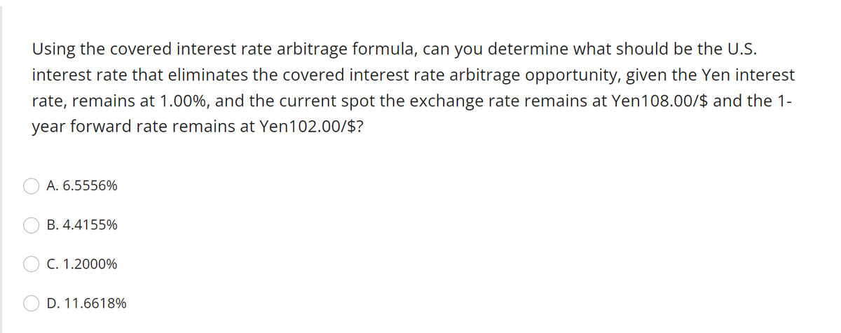 Using the covered interest rate arbitrage formula, can you determine what should be the U.S.
interest rate that eliminates the covered interest rate arbitrage opportunity, given the Yen interest
rate, remains at 1.00%, and the current spot the exchange rate remains at Yen108.00/$ and the 1-
year forward rate remains at Yen102.00/$?
A. 6.5556%
B. 4.4155%
C. 1.2000%
D. 11.6618%
