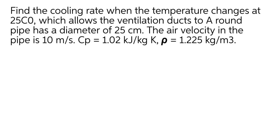 Find the cooling rate when the temperature changes at
25CO, which allows the ventilation ducts to A round
pipe has a diameter of 25 cm. The air velocity in the
pipe is 10 m/s. Cp = 1.02 kJ/kg K, p = 1.225 kg/m3.
