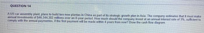 QUESTION 14
A US car assembly plant, plans to build two new plantas in China as part of its strategic growth plan in Asia. The company estimates that it must make
annual investments of $46,344,302 millions over an 8-year period. How much should the company invest at an annual interest rate of 3%, sufficient to
comply with the annual paymentes, if the first payment will be made within 4 years from now? Draw the cash flow diagram.
