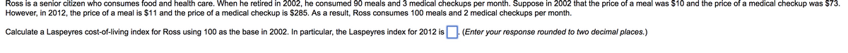 Ross is a senior citizen who consumes food and health care. When he retired in 2002, he consumed 90 meals and 3 medical checkups per month. Suppose in 2002 that the price of a meal was $10 and the price of a medical checkup was $73.
However, in 2012, the price of a meal is $11 and the price of a medical checkup is $285. As a result, Ross consumes 100 meals and 2 medical checkups per month.
Calculate a Laspeyres cost-of-living index for Ross using 100 as the base in 2002. In particular, the Laspeyres index for 2012 is
(Enter your response rounded to two decimal places.)
