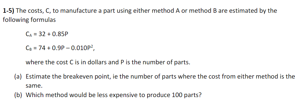 1-5) The costs, C, to manufacture a part using either method A or method B are estimated by the
following formulas
CA = 32 + 0.85P
CB = 74 + 0.9P – 0.010P²,
where the cost C is in dollars and P is the number of parts.
(a) Estimate the breakeven point, ie the number of parts where the cost from either method is the
same.
(b) Which method would be less expensive to produce 100 parts?
