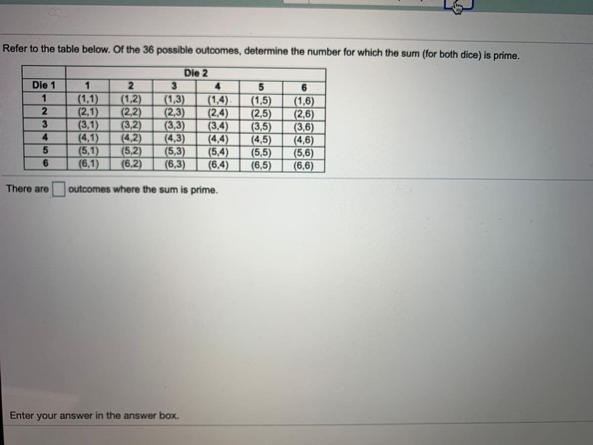 Refer to the table below. Of the 36 possible outcomes, determine the number for which the sum (for both dice) is prime.
Die 2
Die 1
1
2.
3
4.
(1,2)
(2,2)
(3,2)
(4,2)
(5,2)
(6,2)
1
(1,1)
(2,1)
(3,1)
(4,1)
(5,1)
(6,1)
(1,3)
(2,3)
(3,3)
(4,3)
(5,3)
(6,3)
(1,4)
(2,4)
(3,4)
(4,4)
(5,4)
(6,4)
(1,5)
(2,5)
(3,5)
(4,5)
(5,5)
(6,5)
(1,6)
(2,6)
(3,6)
(4,6)
(5,6)
(6,6)
2
4.
6.
There are
outcomes where the sum is prime.
Enter your answer in the answer box.
