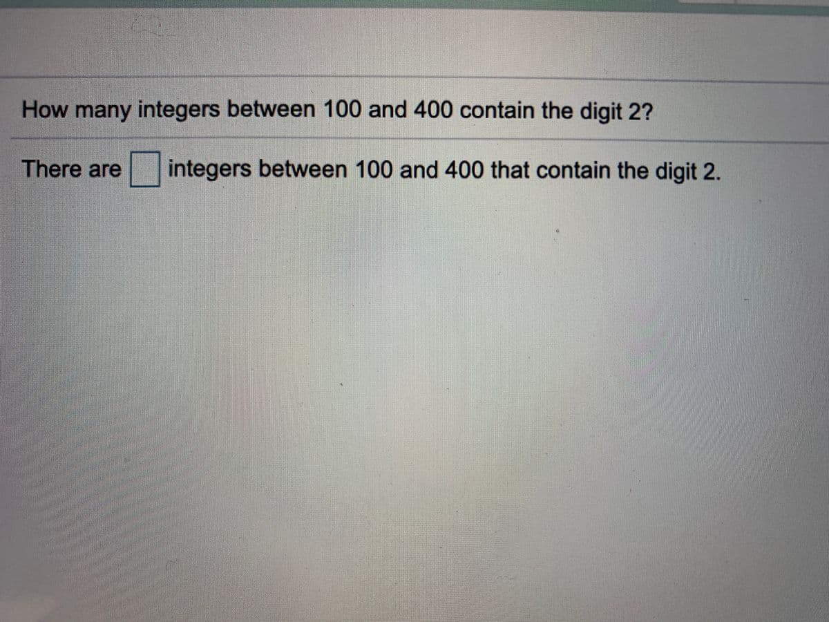 **Title: Counting Specific Digit Occurrences in a Range of Integers**

**Exercise:**

Determine the number of integers between 100 and 400 that contain the digit 2.

---

**Question:**

How many integers between 100 and 400 contain the digit 2?

---

**Response:**

There are [ ] integers between 100 and 400 that contain the digit 2.

---

This exercise prompts students to engage in critical thinking and number analysis by identifying specific digits within a defined numerical range. It is an excellent example of applying basic counting principles in mathematics.