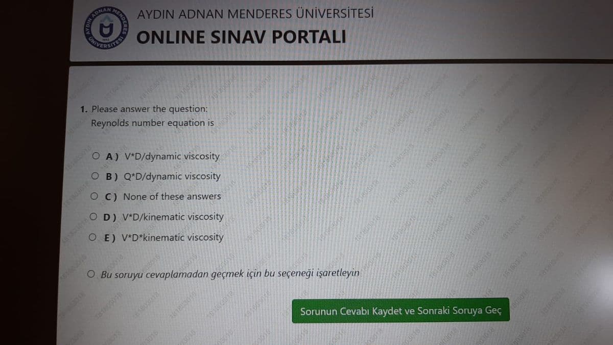 UNIITESI
ADNAN
AYDIN ADNAN MENDERES ÜNİVERSİTESİ
ONLINE SINAV PORTALI
15603018
181803016
1. Please answer the question:
381603018
Reynolds number equation is
181803013
O A) V*D/dynamic viscosity
O B) Q*D/dynamic viscosity
181808018
C) None of these answers
D) V*D/kinematic viscosity
181803018
O E) V*D*kinematic viscosity
181603016
03018
Bu
soruyu cevaplamadan geçmek için bu seçeneği işaretleyin
03018
81803018
3018
Sorunun Cevabi Kaydet ve Sonraki Soruya Geç
3018
03018
18030
3016
23018
181803018
03018
1803018
16180301
181803018
181800
181803018
181803018
181803018
131803918
1818 3018
188
181803018
181803018
181803018
1803018
181803010-
181803018
16160308
181803013
181803018
03018
803018
181803018
181803018
181808
