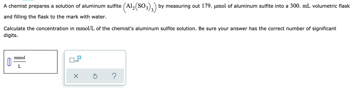 A chemist prepares a solution of aluminum sulfite (Al, (SO,).) by measuring out 179. µmol of aluminum sulfite into a 300. mL volumetric flask
and filling the flask to the mark with water.
Calculate the concentration in mmol/L of the chemist's aluminum sulfite solution. Be sure your answer has the correct number of significant
digits.
mmol
x10
