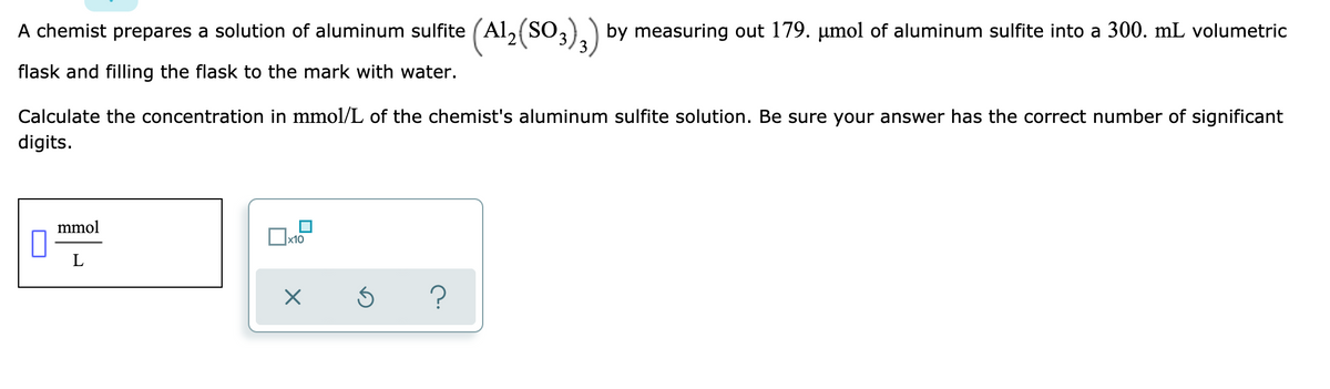 A chemist prepares a solution of aluminum sulfite (Al, (SO,)) by measuring out 179. µmol of aluminum sulfite into a 300. mL volumetric
flask and filling the flask to the mark with water.
Calculate the concentration in mmol/L of the chemist's aluminum sulfite solution. Be sure your answer has the correct number of significant
digits.
mmol
Ox10
