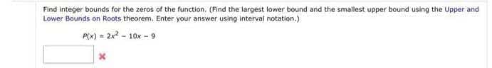 Find integer bounds for the zeros of the function. (Find the largest lower bound and the smallest upper bound using the Upper and
Lower Bounds on Roots theorem. Enter your answer using interval notation.)
P(x) = 2x? - 10x - 9
