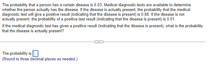 The probability that a person has a certain disease is 0.03. Medical diagnostic tests are available to determine
whether the person actually has the disease. If the disease is actually present, the probability that the medical
diagnostic test will give a positive result (indicating that the disease is present) is 0.88. If the disease is not
actually present, the probability of a positive test result (indicating that the disease is present) is 0.01.
If the medical diagnostic test has given a positive result (indicating that the disease is present), what is the probability
that the disease is actually present?
The probability is
(Round to three decimal places as needed.)