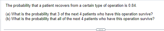 The probability that a patient recovers from a certain type of operation is 0.84.
(a) What is the probability that 3 of the next 4 patients who have this operation survive?
(b) What is the probability that all of the next 4 patients who have this operation survive?