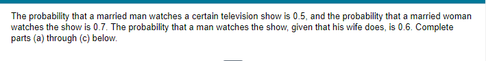 The probability that a married man watches a certain television show is 0.5, and the probability that a married woman
watches the show is 0.7. The probability that a man watches the show, given that his wife does, is 0.6. Complete
parts (a) through (c) below.