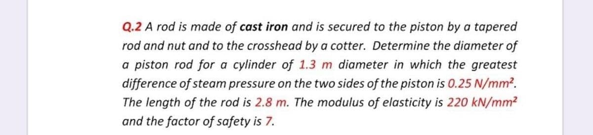 Q.2 A rod is made of cast iron and is secured to the piston by a tapered
rod and nut and to the crosshead by a cotter. Determine the diameter of
a piston rod for a cylinder of 1.3 m diameter in which the greatest
difference of steam pressure on the two sides of the piston is 0.25 N/mm².
The length of the rod is 2.8 m. The modulus of elasticity is 220 kN/mm?
and the factor of safety is 7.
