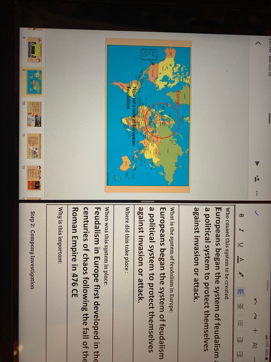 3:01 PM Môn Uct 26
l LTE 40% .
+
B IU A
Who caused this system to be created:
Europeans began the system of feudalism a
a political system to protect themselves
against invasion or attack.
Europe
What is the system of feudalism in Europe:
Europeans began the system of feudalism
a political system to protect themselves
against invasion or attack.
You
are
here
Now let's look at European
Feudalism.
Where did this take place :
When was this system in place:
Feudalism in Europe first developed in the
centuries of chaos following the fall of the
Roman Empire in 476 CE
Why is this important:
Step 2: Company Investigation
8
10
11
12
