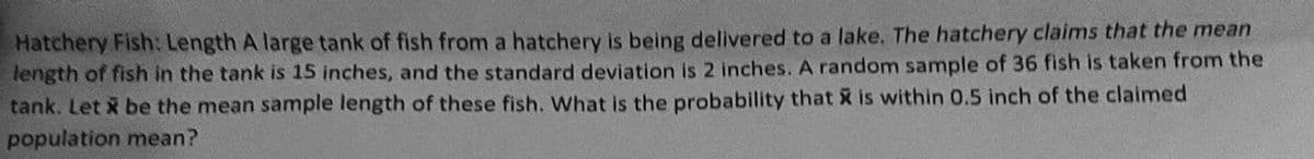 Hatchery Fish: Length A large tank of fish from a hatchery is being delivered to a lake. The hatchery claims that the mean
length of fish in the tank is 15 inches, and the standard deviation is 2 inches. A random sample of 36 fish is taken from the
tank. Let x be the mean sample length of these fish. What is the probability that is within 0.5 inch of the claimed
population mean?