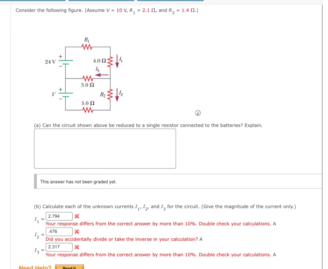 Consider the following figure. (Assume V =
10 V, R 1
= 2.12, and R2 = 1.4 2.)
24 V
R₁
4.002
ww
3.02
5.0 Ω
ww
Is
R₁
(a) Can the circuit shown above be reduced to a single resistor connected to the batteries? Explain.
This answer has not been graded yet.
(b) Calculate each of the unknown currents I₁, 12, and 13 for the circuit. (Give the magnitude of the current only.)
11
12
13
2.794
Your response differs from the correct answer by more than 10%. Double check your calculations. A
.476
Did you accidentally divide or take the inverse in your calculation? A
2.317
Your response differs from the correct answer by more than 10%. Double check your calculations. A
Need Help?
Read It