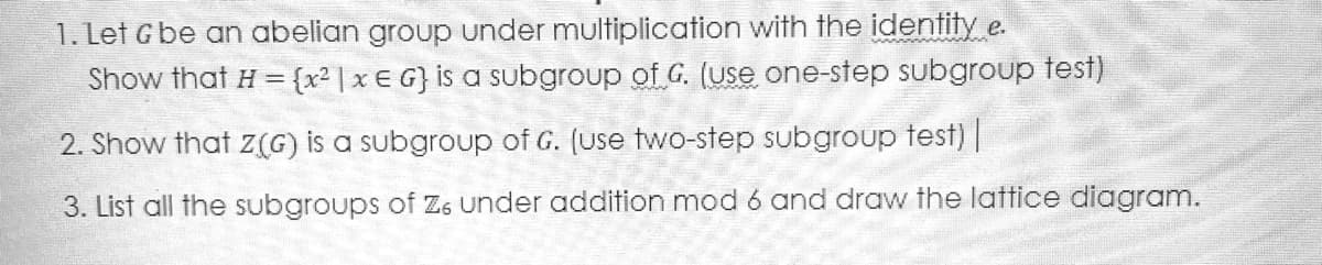 1. Let G be an abelian group under multiplication with the identity e.
Show that H = {x² | x € G} is a subgroup of G. (use one-step subgroup test)
2. Show that z(G) is a subgroup of G. (use two-step subgroup test) |
3. List all the subgroups of Z6 under addition mod 6 and draw the lattice diagram.
