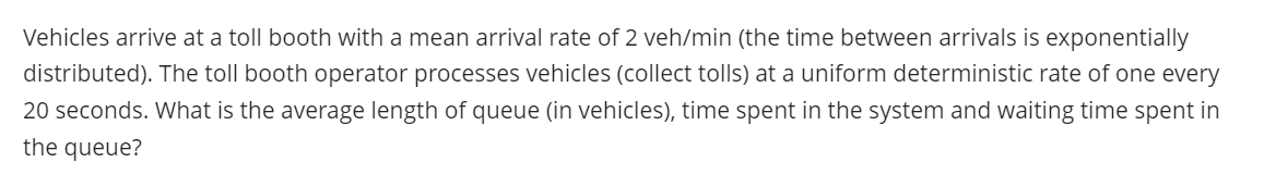 Vehicles arrive at a toll booth with a mean arrival rate of 2 veh/min (the time between arrivals is exponentially
distributed). The toll booth operator processes vehicles (collect tolls) at a uniform deterministic rate of one every
20 seconds. What is the average length of queue (in vehicles), time spent in the system and waiting time spent in
the queue?
