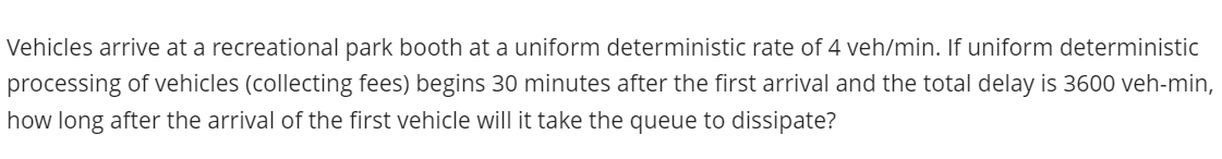 Vehicles arrive at a recreational park booth at a uniform deterministic rate of 4 veh/min. If uniform deterministic
processing of vehicles (collecting fees) begins 30 minutes after the first arrival and the total delay is 3600 veh-min,
how long after the arrival of the first vehicle will it take the queue to dissipate?
