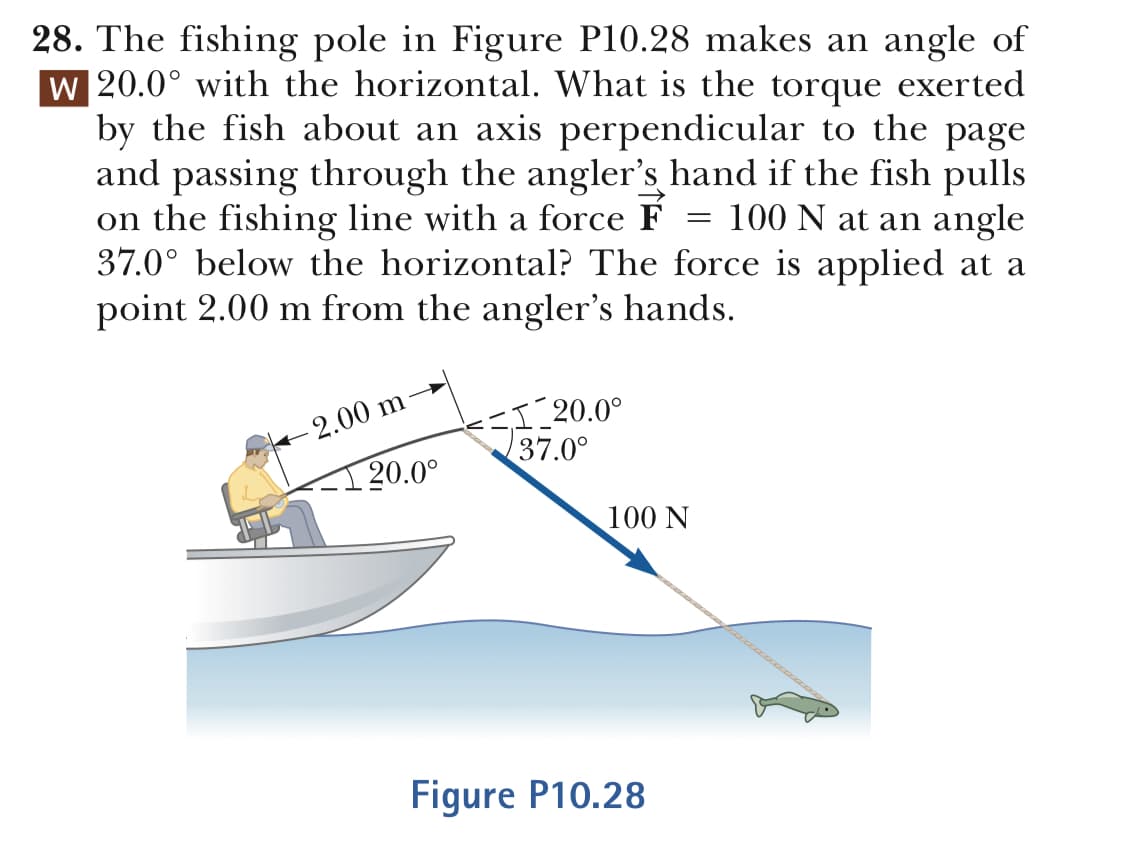 28. The fishing pole in Figure P10.28 makes an angle of
W 20.0° with the horizontal. What is the torque exerted
by the fish about an axis perpendicular to the page
and passing through the angler's hand if the fish pulls
on the fishing line with a force F - 100 N at an angle
37.0° below the horizontal? The force is applied at a
point 2.00 m from the angler's hands.
00 m
37.0
20.0°
100 N
Figure P10.28
