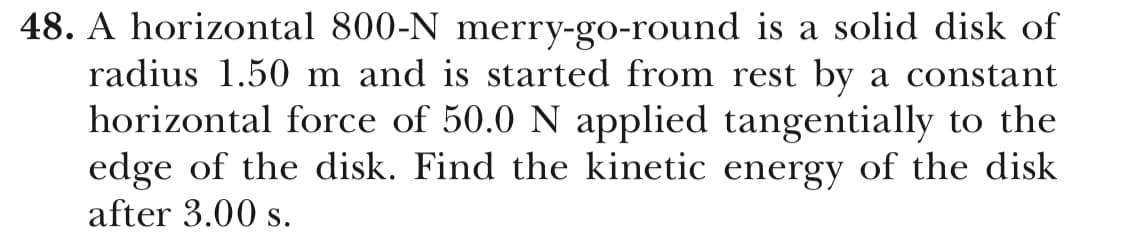 48. A horizontal 800-N merry-go-round is a solid disk of
radius 1.50 m and is started from rest by a constant
horizontal force of 50.0 N applied tangentially to the
edge of the disk. Find the kinetic energy of the disk
after 3.00 s.
