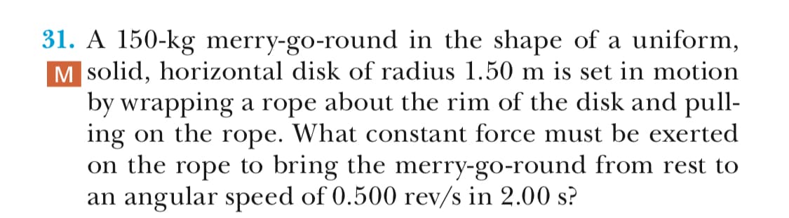 31. A 150-kg merry-go-round in the shape of a uniform,
Msolid, horizontal disk of radius 1.50 m is set in motion
by wrapping a rope about the rim of the disk and pull-
ing on the rope. What constant force must be exerted
on the rope to bring the merry-go-round from rest to
an angular speed of 0.500 rev/s in 2.00 s?
