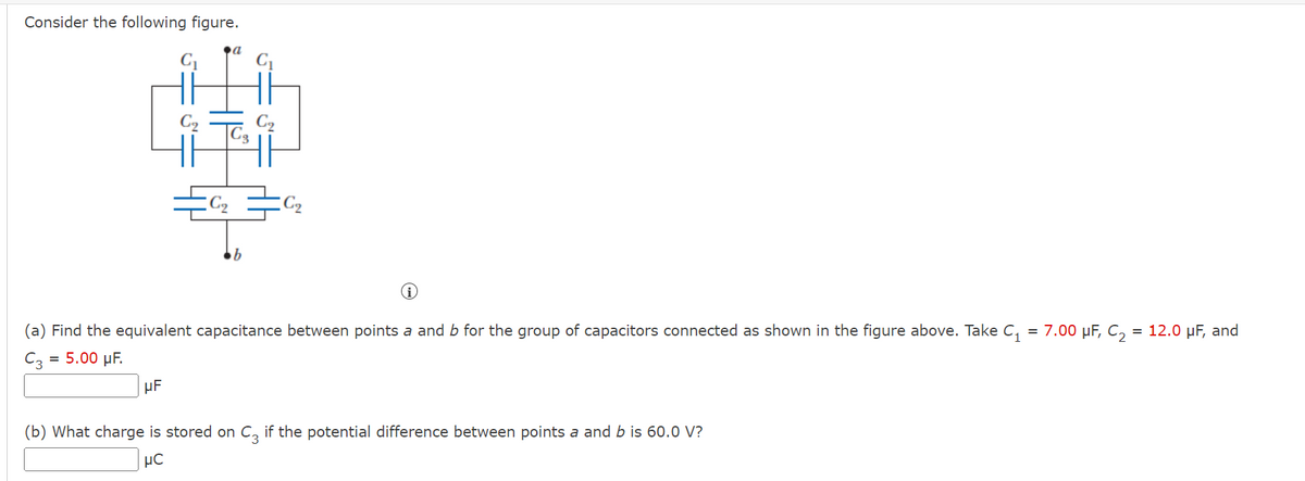 ### Problem Description

**Figure:**
- The provided figure is a network of capacitors with points \( a \) and \( b \) as terminals.
- The network includes the following capacitors:
  - Two \( C_1 \) capacitors (each with a capacitance of 7.00 µF) arranged in parallel.
  - Two \( C_2 \) capacitors (each with a capacitance of 12.0 µF) also arranged in parallel.
  - One \( C_3 \) capacitor with a capacitance of 5.00 µF in between the two pairs.

### Exercises

#### (a) Find the Equivalent Capacitance

Find the equivalent capacitance between points \( a \) and \( b \) for the group of capacitors connected as shown in the figure above. Take:
- \( C_1 = 7.00 \) µF,
- \( C_2 = 12.0 \) µF,
- \( C_3 = 5.00 \) µF.

Provide your answer in µF. 

**Answer Box:**
\[
\boxed{\phantom{\text{Answer here}}} \text{µF}
\]

#### (b) Determine the Charge Stored on \( C_3 \)

What charge is stored on \( C_3 \) if the potential difference between points \( a \) and \( b \) is 60.0 V?

Provide your answer in µC. 

**Answer Box:**
\[
\boxed{\phantom{\text{Answer here}}} \text{µC}
\]