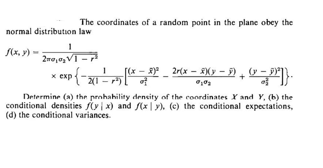 normal distribution
f(x, y) =
The coordinates of a random point in the plane obey the
law
1
2πσ,σ V1
x exp
{
2(1
1
(x − x)² 2r(x − x)(x − D) + (x − ³)²]}.
-
-
(y
0²
0102
27.
-
Determine (a) the probability density of the coordinates X and Y, (b) the
conditional densities f(y x) and f(xy), (c) the conditional expectations,
(d) the conditional variances.