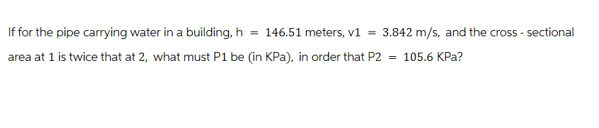 If for the pipe carrying water in a building, h
= 146.51 meters, v1
=
3.842 m/s, and the cross-sectional
area at 1 is twice that at 2, what must P1 be (in KPa), in order that P2
=
105.6 KPa?