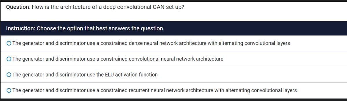 Question: How is the architecture of a deep convolutional GAN set up?
Instruction: Choose the option that best answers the question.
O The generator and discriminator use a constrained dense neural network architecture with alternating convolutional layers
O The generator and discriminator use a constrained convolutional neural network architecture
O The generator and discriminator use the ELU activation function
O The generator and discriminator use a constrained recurrent neural network architecture with alternating convolutional layers