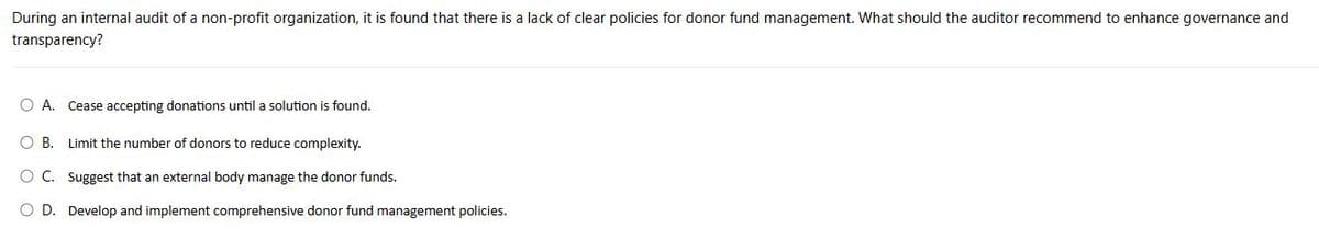 During an internal audit of a non-profit organization, it is found that there is a lack of clear policies for donor fund management. What should the auditor recommend to enhance governance and
transparency?
○ A. Cease accepting donations until a solution is found.
B. Limit the number of donors to reduce complexity.
OC. Suggest that an external body manage the donor funds.
O D. Develop and implement comprehensive donor fund management policies.