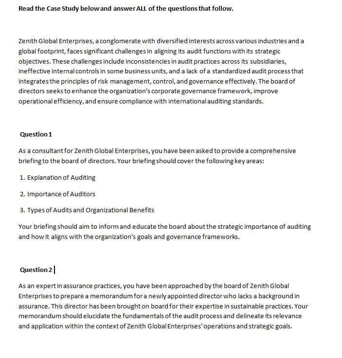 Read the Case Study below and answer ALL of the questions that follow.
Zenith Global Enterprises, a conglomerate with diversified interests across various industries and a
global footprint, faces significant challenges in aligning its audit functions with its strategic
objectives. These challenges include inconsistencies in audit practices across its subsidiaries,
ineffective internal controls in some business units, and a lack of a standardized audit process that
integrates the principles of risk management, control, and governance effectively. The board of
directors seeks to enhance the organization's corporate governance framework, improve
operational efficiency, and ensure compliance with international auditing standards.
Question 1
As a consultant for Zenith Global Enterprises, you have been asked to provide a comprehensive
briefing to the board of directors. Your briefing should cover the following key areas:
1. Explanation of Auditing
2. Importance of Auditors
3. Types of Audits and Organizational Benefits
Your briefing should aim to inform and educate the board about the strategic importance of auditing
and how it aligns with the organization's goals and governance frameworks.
Question 2
As an expert in assurance practices, you have been approached by the board of Zenith Global
Enterprises to prepare a memorandum for a newly appointed director who lacks a background in
assurance. This director has been brought on board for their expertise in sustainable practices. Your
memorandum should elucidate the fundamentals of the audit process and delineate its relevance
and application within the context of Zenith Global Enterprises' operations and strategic goals.