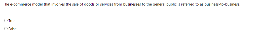 The e-commerce model that involves the sale of goods or services from businesses to the general public is referred to as business-to-business.
O True
O False