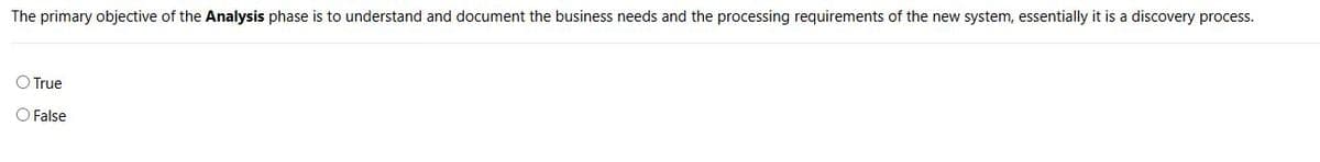 The primary objective of the Analysis phase is to understand and document the business needs and the processing requirements of the new system, essentially it is a discovery process.
True
False