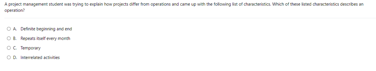 A project management student was trying to explain how projects differ from operations and came up with the following list of characteristics. Which of these listed characteristics describes an
operation?
O A. Definite beginning and end
O B. Repeats itself every month
O C. Temporary
OD. Interrelated activities