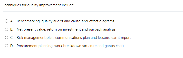 Techniques for quality improvement include:
O A. Benchmarking, quality audits and cause-and-effect diagrams
O B. Net present value, return on investment and payback analysis
O C. Risk management plan, communications plan and lessons learnt report
O D. Procurement planning, work breakdown structure and gantts chart