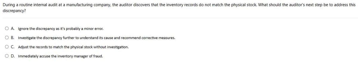 During a routine internal audit at a manufacturing company, the auditor discovers that the inventory records do not match the physical stock. What should the auditor's next step be to address this
discrepancy?
○ A. Ignore the discrepancy as it's probably a minor error.
○ B. Investigate the discrepancy further to understand its cause and recommend corrective measures.
○ C. Adjust the records to match the physical stock without investigation.
○ D. Immediately accuse the inventory manager of fraud.