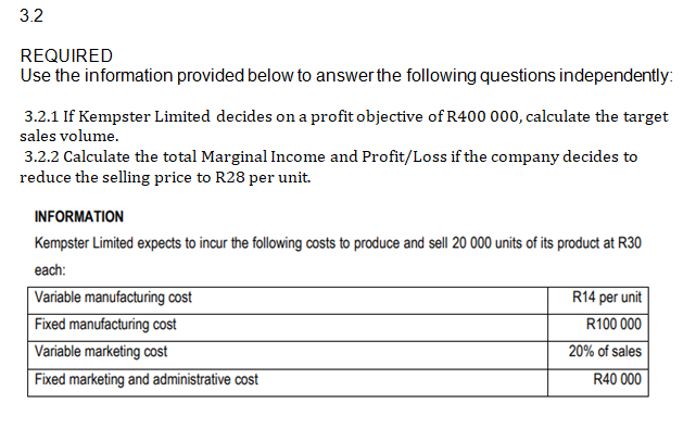 3.2
REQUIRED
Use the information provided below to answer the following questions independently:
3.2.1 If Kempster Limited decides on a profit objective of R400 000, calculate the target
sales volume.
3.2.2 Calculate the total Marginal Income and Profit/Loss if the company decides to
reduce the selling price to R28 per unit.
INFORMATION
Kempster Limited expects to incur the following costs to produce and sell 20 000 units of its product at R30
each:
Variable manufacturing cost
Fixed manufacturing cost
Variable marketing cost
Fixed marketing and administrative cost
R14 per unit
R100 000
20% of sales
R40 000