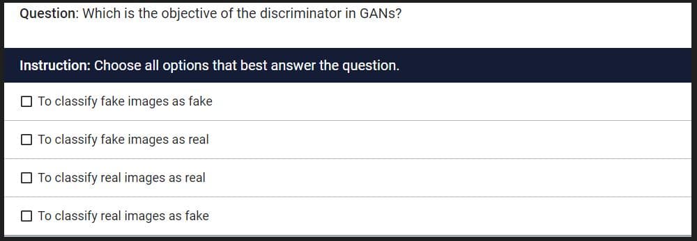 Question: Which is the objective of the discriminator in GANS?
Instruction: Choose all options that best answer the question.
To classify fake images as fake
To classify fake images as real
To classify real images as real
To classify real images as fake