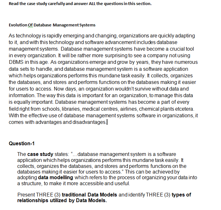 Read the case study carefully and answer ALL the questions in this section.
Evolution Of Database Management Systems
As technology is rapidly emerging and changing, organizations are quickly adapting
to it, and with this technology and software advancement includes database
management systems. Database management systems have become a crucial tool
in every organization. It will be rather more surprising to see a company not using
DBMS in this age. As organizations emerge and grow by years, they have numerous
data sets to handle, and database management system is a software application
which helps organizations performs this mundane task easily. It collects, organizes
the databases, and stores and performs functions on the databases making it easier
for users to access. Now days, an organization wouldn't survive without data and
information. The way this data is important for an organization, to manage this data
is equally important. Database management systems has become a part of every
field right from schools, libraries, medical centres, airlines, chemical plants etcetera.
With the effective use of database management systems software in organizations, it
comes with advantages and disadvantages.
Question-1
The case study states: "...database management system is a software
application which helps organizations performs this mundane task easily. It
collects, organizes the databases, and stores and performs functions on the
databases making it easier for users to access." This can be achieved by
adopting data modelling which refers to the process of organizing your data into
a structure, to make it more accessible and useful.
Present THREE (3) traditional Data Models and identify THREE (3) types of
relationships utilized by Data Models.