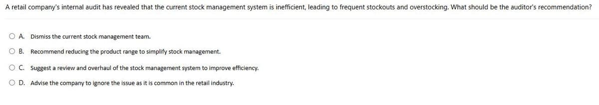 A retail company's internal audit has revealed that the current stock management system is inefficient, leading to frequent stockouts and overstocking. What should be the auditor's recommendation?
OA. Dismiss the current stock management team.
O B. Recommend reducing the product range to simplify stock management.
○ C. Suggest a review and overhaul of the stock management system to improve efficiency.
○ D. Advise the company to ignore the issue as it is common in the retail industry.