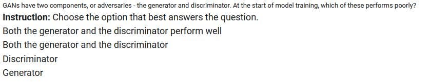 GANS have two components, or adversaries - the generator and discriminator. At the start of model training, which of these performs poorly?
Instruction: Choose the option that best answers the question.
Both the generator and the discriminator perform well
Both the generator and the discriminator
Discriminator
Generator