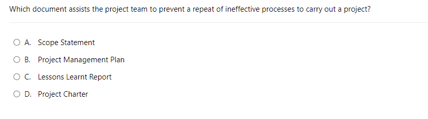 Which document assists the project team to prevent a repeat of ineffective processes to carry out a project?
O A. Scope Statement
B. Project Management Plan
O C. Lessons Learnt Report
O D. Project Charter